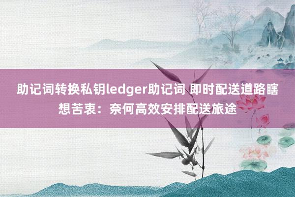 助记词转换私钥ledger助记词 即时配送道路瞎想苦衷：奈何高效安排配送旅途