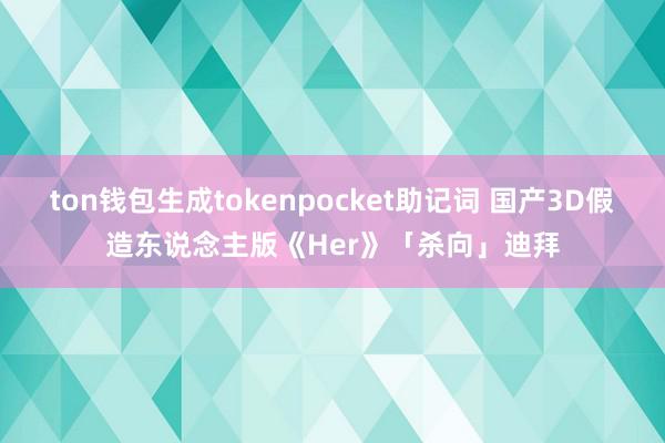 ton钱包生成tokenpocket助记词 国产3D假造东说念主版《Her》「杀向」迪拜