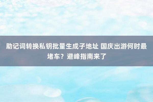 助记词转换私钥批量生成子地址 国庆出游何时最堵车？避峰指南来了