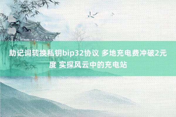 助记词转换私钥bip32协议 多地充电费冲破2元度 实探风云中的充电站